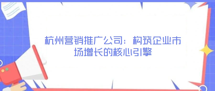 杭州營銷推廣公司：構筑企業市場增長的核心引擎