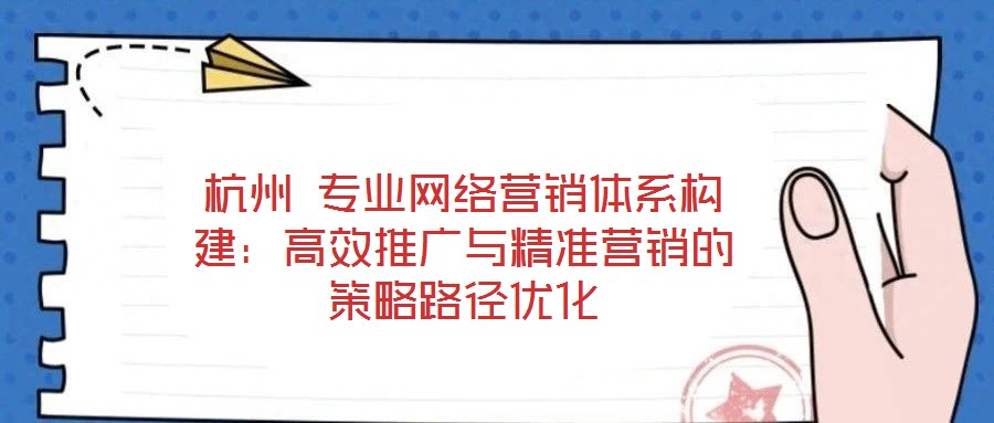杭州 專業網絡營銷體系構建:高效推廣與精準營銷的策略路徑優化
