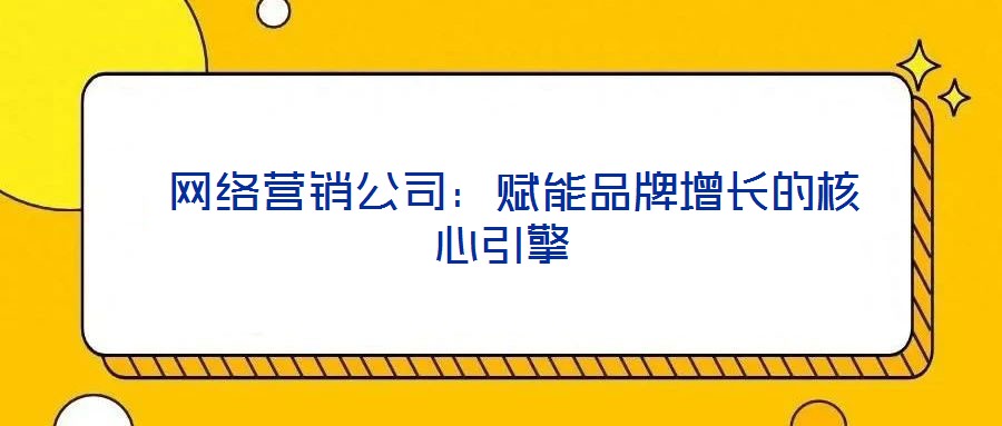  網(wǎng)絡營銷公司：賦能品牌增長的核心引擎