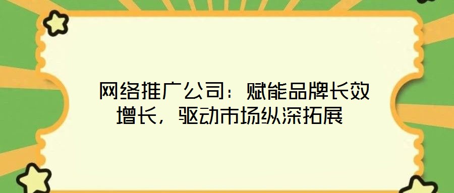 網絡推廣公司:賦能品牌長效增長,驅動市場縱深拓展